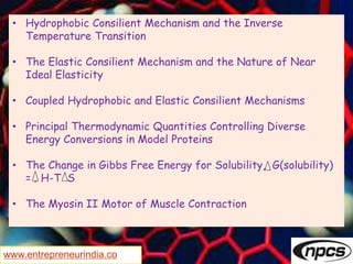 www.entrepreneurindia.co
• Hydrophobic Consilient Mechanism and the Inverse
Temperature Transition
• The Elastic Consilient Mechanism and the Nature of Near
Ideal Elasticity
• Coupled Hydrophobic and Elastic Consilient Mechanisms
• Principal Thermodynamic Quantities Controlling Diverse
Energy Conversions in Model Proteins
• The Change in Gibbs Free Energy for Solubility, G(solubility)
= ‚ H-T S
• The Myosin II Motor of Muscle Contraction
 