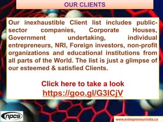 www.entrepreneurindia.co
Our inexhaustible Client list includes public-
sector companies, Corporate Houses,
Government undertaking, individual
entrepreneurs, NRI, Foreign investors, non-profit
organizations and educational institutions from
all parts of the World. The list is just a glimpse of
our esteemed & satisfied Clients.
Click here to take a look
https://goo.gl/G3ICjV
OUR CLIENTS
 