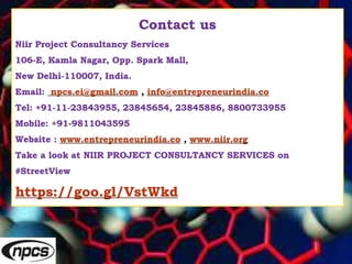 Contact us
Niir Project Consultancy Services
106-E, Kamla Nagar, Opp. Spark Mall,
New Delhi-110007, India.
Email: npcs.ei@gmail.com , info@entrepreneurindia.co
Tel: +91-11-23843955, 23845654, 23845886, 8800733955
Mobile: +91-9811043595
Website : www.entrepreneurindia.co , www.niir.org
Take a look at NIIR PROJECT CONSULTANCY SERVICES on
#StreetView
https://goo.gl/VstWkd
 