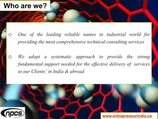 o One of the leading reliable names in industrial world for
providing the most comprehensive technical consulting services
o We adopt a systematic approach to provide the strong
fundamental support needed for the effective delivery of services
to our Clients’ in India & abroad
Who are we?
www.entrepreneurindia.co
 