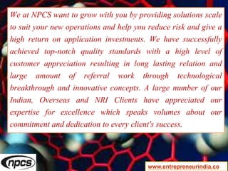 We at NPCS want to grow with you by providing solutions scale
to suit your new operations and help you reduce risk and give a
high return on application investments. We have successfully
achieved top-notch quality standards with a high level of
customer appreciation resulting in long lasting relation and
large amount of referral work through technological
breakthrough and innovative concepts. A large number of our
Indian, Overseas and NRI Clients have appreciated our
expertise for excellence which speaks volumes about our
commitment and dedication to every client's success.
www.entrepreneurindia.co
 