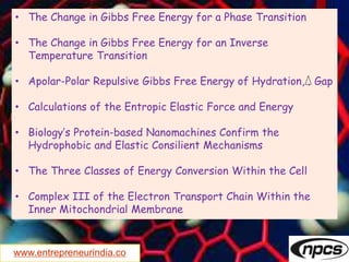 www.entrepreneurindia.co
• The Change in Gibbs Free Energy for a Phase Transition
• The Change in Gibbs Free Energy for an Inverse
Temperature Transition
• Apolar-Polar Repulsive Gibbs Free Energy of Hydration, ‚ Gap
• Calculations of the Entropic Elastic Force and Energy
• Biology’s Protein-based Nanomachines Confirm the
Hydrophobic and Elastic Consilient Mechanisms
• The Three Classes of Energy Conversion Within the Cell
• Complex III of the Electron Transport Chain Within the
Inner Mitochondrial Membrane
 