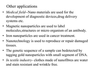 Other applications
• Medical field--Nano materials are used for the
development of diagnostic devices,drug delivery
systems etc.
• Magnetic nanoparticles are used to label
molecules,structures or micro organism of an antibody.
• Iron nanoparticles are used in cancer treatment.
• Nanotechnology is used to reproduce or repair damaged
tissues.
• The genetic sequence of a sample can bedetected by
tagging gold nanoparticles with small segment of DNA.
• In textile industry- clothes made of nanofibres are water
and stain resistant and wrinkle free.
 
