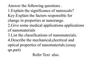 Answer the following questions .
1.Explain the significance of nanoscale?
Key:Explain the factors responsible for
change in properties at nanorange.
2.Give some medical applications applications
of nanomaterials
3.List the classifications of nanomaterials.
4.Describe the mechanical,electrical and
optical properties of nanomaterials.(essay
qn.part)
Refer Text also.
 