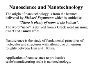 Nanoscience and Nanotechnology
The origin of nanotechnology is from the lectures
delivered by Richard Feynmann which is entitled as
“There is plenty of room at the bottom”.
The word “nano” is derived from a Greek word meaning
dwarf and 1nm=10-9 m.
Nanoscience is the study of fundamental principles of
molecules and structures with atleast one dimension
roughly between 1nm and 100nm.
Application of nanoscience to productive
scale/manufacturing scale is nanotechnology.
 