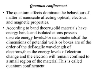 Quantum confinement
• The quantum effects dominate the behaviour of
matter at nanoscale affecting optical, electrical
and magnetic properties.
• According to band theory,solid materials have
energy bands and isolated atoms possess
discrete energy levels.For nanomaterials,if the
dimensions of potential wells or boxes are of the
order of the deBroglie wavelength of
electrons,then the energy levels of electron
change and the electron will remain confined to
a small region of the material.This is called
quantum confinement.
 