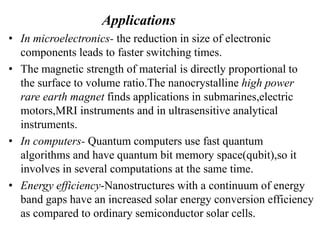 Applications
• In microelectronics- the reduction in size of electronic
components leads to faster switching times.
• The magnetic strength of material is directly proportional to
the surface to volume ratio.The nanocrystalline high power
rare earth magnet finds applications in submarines,electric
motors,MRI instruments and in ultrasensitive analytical
instruments.
• In computers- Quantum computers use fast quantum
algorithms and have quantum bit memory space(qubit),so it
involves in several computations at the same time.
• Energy efficiency-Nanostructures with a continuum of energy
band gaps have an increased solar energy conversion efficiency
as compared to ordinary semiconductor solar cells.
 