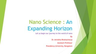 Nano Science : An
Expanding Horizon
Let us begin our journey to the world of nano
By
Dr. Anindita Bhattacharya
Assistant Professor
Presidency University, Bangalore
 