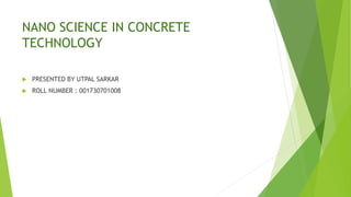 NANO SCIENCE IN CONCRETE
TECHNOLOGY
 PRESENTED BY UTPAL SARKAR
 ROLL NUMBER : 001730701008
 