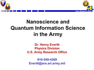 Army Research Office 
Nanoscience and 
Quantum Information Science 
in the Army 
Dr. Henry Everitt 
Physics Division 
U.S. Army Research Office 
919-549-4369 
Everitt@aro.arl.army.mil 
 