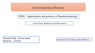 Central university of haryana
Presented By : Sweta nayak
Roll No. : 221253
TOPIC : Opportunities and promises of Nanobiotechnology
Course Name: Biophysics and Nanosciences
Presented To: Dr. Ram Gopal Nitharwal
 