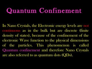 Quantum Confinement 
In Nano Crystals, the Electronic energy levels are not 
continuous as in the bulk but are discrete (finite 
density of states), because of the confinement of the 
electronic Wave function to the physical dimensions 
of the particles. This phenomenon is called 
Quantum confinement and therefore Nano Crystals 
are also referred to as quantum dots (QDs). 
 