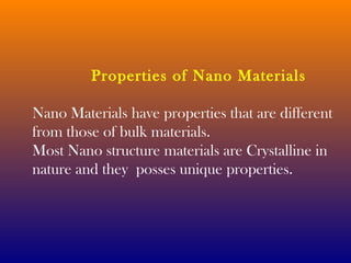 Properties of Nano Materials 
Nano Materials have properties that are different 
from those of bulk materials. 
Most Nano structure materials are Crystalline in 
nature and they posses unique properties. 
 