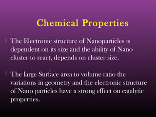 Chemical Properties 
 The Electronic structure of Nanoparticles is 
dependent on its size and the ability of Nano 
cluster to react, depends on cluster size. 
 The large Surface area to volume ratio the 
variations in geometry and the electronic structure 
of Nano particles have a strong effect on catalytic 
properties. 
 