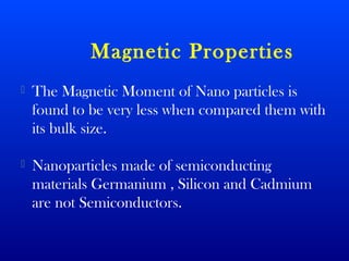 Magnetic Properties 
 The Magnetic Moment of Nano particles is 
found to be very less when compared them with 
its bulk size. 
 Nanoparticles made of semiconducting 
materials Germanium , Silicon and Cadmium 
are not Semiconductors. 
 