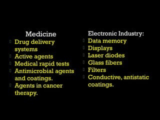 Medicine 
 Drug delivery 
systems 
 Active agents 
 Medical rapid tests 
 Antimicrobial agents 
and coatings. 
 Agents in cancer 
therapy. 
Electronic Industry: 
 Data memory 
 Displays 
 Laser diodes 
 Glass fibers 
 Filters 
 Conductive, antistatic 
coatings. 
 