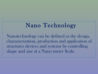Nano Technology 
Nanotechnology can be defined as the design, 
characterization, production and application of 
structures devices and systems by controlling 
shape and size at a Nano meter Scale. 
 