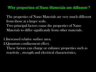 Why properties of Nano Materials are different ? 
The properties of Nano Materials are very much different 
from those at a larger scale. 
Two principal factors cause the properties of Nano 
Materials to differ significantly from other materials. 
1.Increased relative surface area. 
2.Quantum confinement effect. 
These factors can charge or enhance properties such as 
reactivity , strength and electrical characteristics. 
 