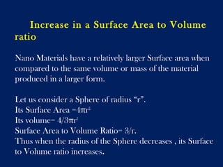 Increase in a Surface Area to Volume 
ratio 
Nano Materials have a relatively larger Surface area when 
compared to the same volume or mass of the material 
produced in a larger form. 
Let us consider a Sphere of radius “r”. 
Its Surface Area =4πr2. 
Its volume= 4/3πr3 
Surface Area to Volume Ratio= 3/r. 
Thus when the radius of the Sphere decreases , its Surface 
to Volume ratio increases. 
 