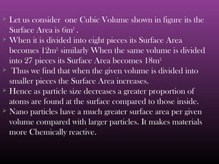  Let us consider one Cubic Volume shown in figure its the 
Surface Area is 6m2 . 
 When it is divided into eight pieces its Surface Area 
becomes 12m2, similarly When the same volume is divided 
into 27 pieces its Surface Area becomes 18m2. 
 Thus we find that when the given volume is divided into 
smaller pieces the Surface Area increases. 
 Hence as particle size decreases a greater proportion of 
atoms are found at the surface compared to those inside. 
 Nano particles have a much greater surface area per given 
volume compared with larger particles. It makes materials 
more Chemically reactive. 
 