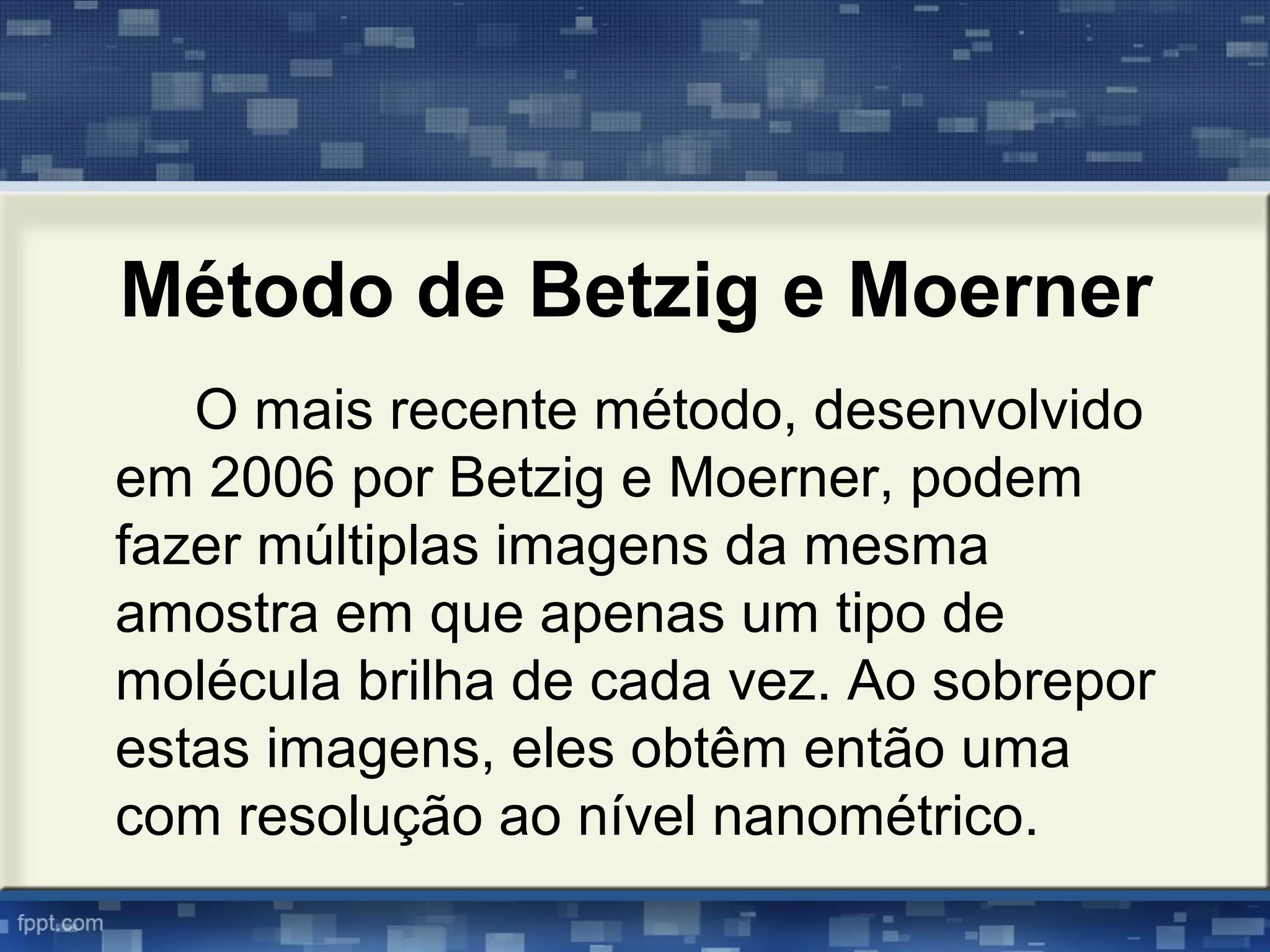 Método de Betzig e Moerner
O mais recente método, desenvolvido
em 2006 por Betzig e Moerner, podem
fazer múltiplas imagens da mesma
amostra em que apenas um tipo de
molécula brilha de cada vez. Ao sobrepor
estas imagens, eles obtêm então uma
com resolução ao nível nanométrico.
 