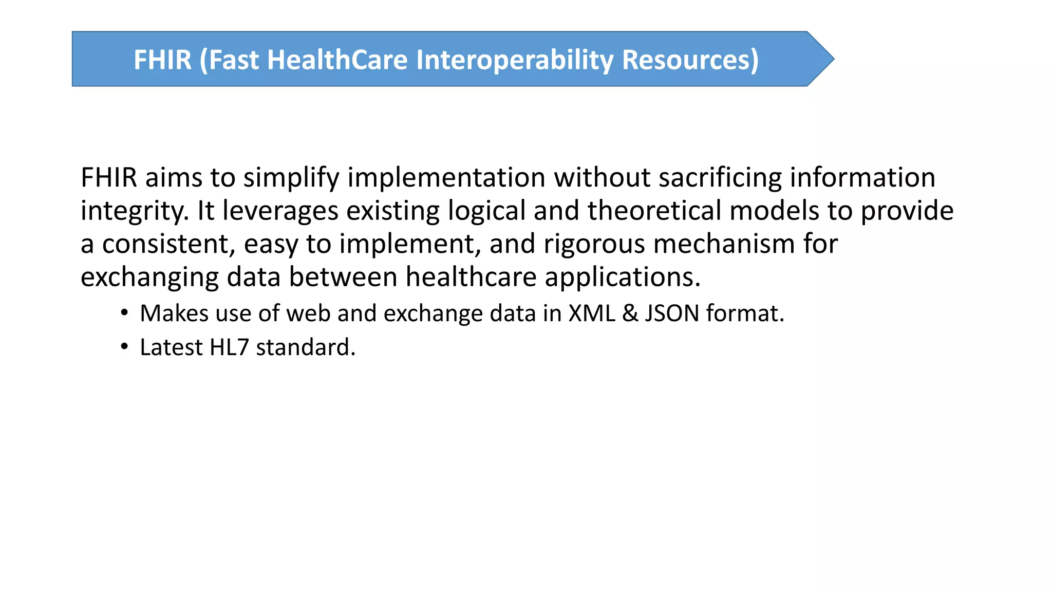 FHIR aims to simplify implementation without sacrificing information
integrity. It leverages existing logical and theoretical models to provide
a consistent, easy to implement, and rigorous mechanism for
exchanging data between healthcare applications.
• Makes use of web and exchange data in XML & JSON format.
• Latest HL7 standard.
FHIR (Fast HealthCare Interoperability Resources)
 