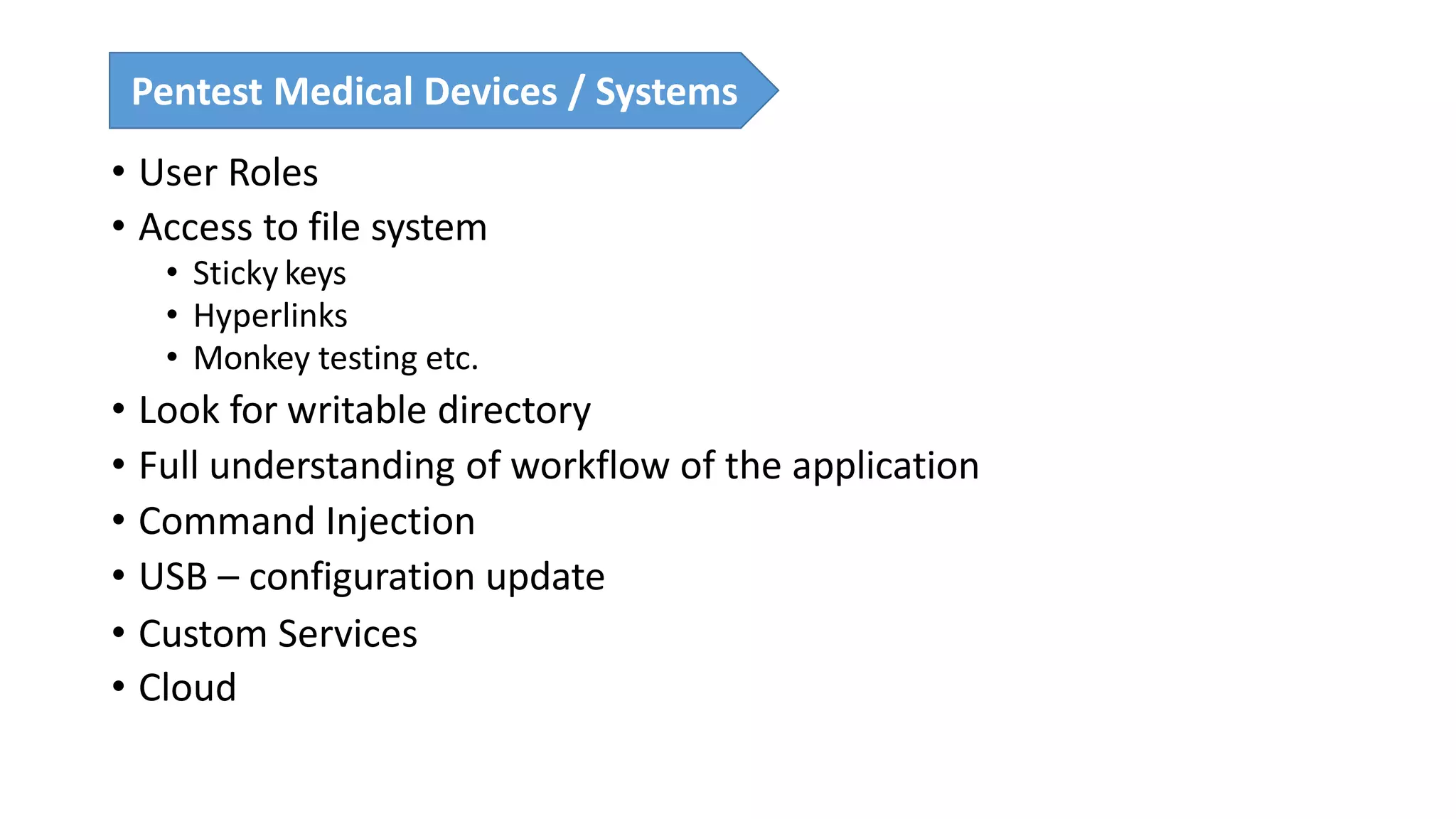 • User Roles
• Access to file system
• Sticky keys
• Hyperlinks
• Monkey testing etc.
• Look for writable directory
• Full understanding of workflow of the application
• Command Injection
• USB – configuration update
• Custom Services
• Cloud
Pentest Medical Devices / Systems
 