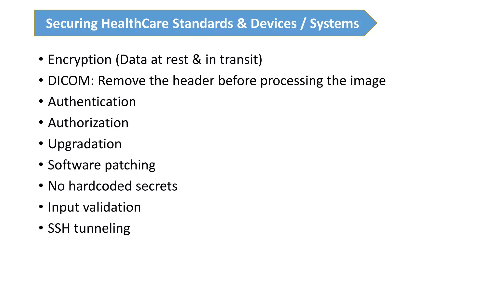 • Encryption (Data at rest & in transit)
• DICOM: Remove the header before processing the image
• Authentication
• Authorization
• Upgradation
• Software patching
• No hardcoded secrets
• Input validation
• SSH tunneling
Securing HealthCare Standards & Devices / Systems
 
