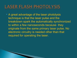  A great advantage of the laser photolysis
technique is that the laser pulse and the
breakdown spark the automatically synchronized
to within a few nanoseconds because they
originate from the same primary laser pulse. No
electronic circuitry is needed other than that
required for operating the laser.
 