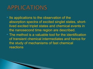 Its applications to the observation of the
absorption spectra of excited singlet states, short-
lived excited triplet states and chemical events in
the nanosecond time region are described.
 The method is a valuable tool for the identification
of transient chemical intermediates and hence for
the study of mechanisms of fast chemical
reactions
 