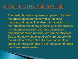  The flash photolysis system can perform transient
absorption measurements within the short
nanosecond range. The absorption spectrum of
the formation and decay process of intermediaries
in photoreactions such as photo dissociation,
photoisomerization reaction, etc can be observed.
Due to the newly developed software added with
the adoption of the optics, transient absorption
spectrum measurements in the nanosecond range
have been made easier.
 
