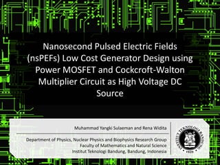 Nanosecond Pulsed Electric Fields
(nsPEFs) Low Cost Generator Design using
Power MOSFET and Cockcroft-Walton
Multiplier Circuit as High Voltage DC
Source
Muhammad Yangki Sulaeman and Rena Widita
Department of Physics, Nuclear Physics and Biophysics Research Group
Faculty of Mathematics and Natural Science
Institut Teknologi Bandung, Bandung, Indonesia
 