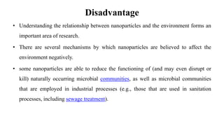 Disadvantage
• Understanding the relationship between nanoparticles and the environment forms an
important area of research.
• There are several mechanisms by which nanoparticles are believed to affect the
environment negatively.
• some nanoparticles are able to reduce the functioning of (and may even disrupt or
kill) naturally occurring microbial communities, as well as microbial communities
that are employed in industrial processes (e.g., those that are used in sanitation
processes, including sewage treatment).
 
