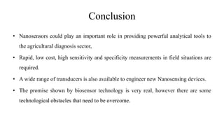 Conclusion
• Nanosensors could play an important role in providing powerful analytical tools to
the agricultural diagnosis sector,
• Rapid, low cost, high sensitivity and specificity measurements in field situations are
required.
• A wide range of transducers is also available to engineer new Nanosensing devices.
• The promise shown by biosensor technology is very real, however there are some
technological obstacles that need to be overcome.
 