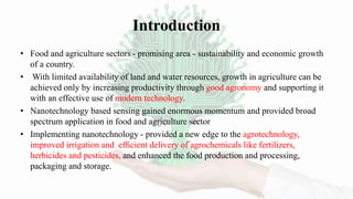 Introduction
• Food and agriculture sectors - promising area - sustainability and economic growth
of a country.
• With limited availability of land and water resources, growth in agriculture can be
achieved only by increasing productivity through good agronomy and supporting it
with an effective use of modern technology.
• Nanotechnology based sensing gained enormous momentum and provided broad
spectrum application in food and agriculture sector
• Implementing nanotechnology - provided a new edge to the agrotechnology,
improved irrigation and efﬁcient delivery of agrochemicals like fertilizers,
herbicides and pesticides, and enhanced the food production and processing,
packaging and storage.
 