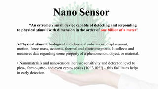 “An extremely small device capable of detecting and responding
to physical stimuli with dimension in the order of one billion of a meter”
Physical stimuli: biological and chemical substances, displacement,
motion, force, mass, acoustic, thermal and electromagnetic. It collects and
measures data regarding some property of a phenomenon, object, or material.
• Nanomaterials and nanosensors increase sensitivity and detection level to
pico-, femto-, atto- and even zepto- scales (10-12-10-21) – this facilitates helps
in early detection.
Nano Sensor
 