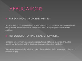  FOR DIAGNOSIS OF DIABETES MELLITUS
Small amounts of acetone in a patient’s breath can be detected by cantilever
array sensor technique which may attribute to early diagnosis of diabetes
mellitus.
 FOR DETECTION OF BACTERIAS,FUNGI,VIRUSES
antigens on cell membrane surface results in additional mass loading, ultra-
sensitively detected by the device using nanochemical oscillator
The detection sensitivity is in the order of a single bacterium corresponding to a
mass of ~1 pg
 