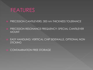  PRECISSION CANTILEVERS: 300 nm THICKNESS TOLERANCE
 PRECISSION RESONANCE FREQUENCY: SPECIAL CANTILEVER
MOUNT
 EASY HANDLING: VERTICAL CHIP SIDEWALLS, OPTIONAL NON
STICKING
 CONTAMINATION FREE STORAGE
 