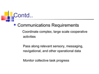 Contd..
 Communications Requirements
Coordinate complex, large scale cooperative
activities
Pass along relevant sensory, messaging,
navigational, and other operational data
Monitor collective task progress
 