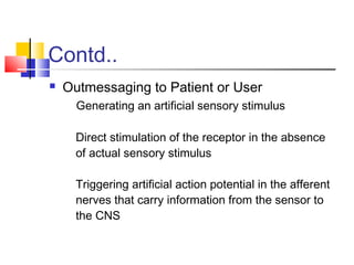 Contd..
 Outmessaging to Patient or User
Generating an artificial sensory stimulus
Direct stimulation of the receptor in the absence
of actual sensory stimulus
Triggering artificial action potential in the afferent
nerves that carry information from the sensor to
the CNS
 