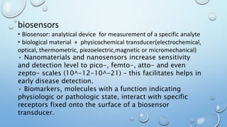 biosensors
• Biosensor: analytical device for measurement of a specific analyte
• biological material + physicochemical transducer(electrochemical,
optical, thermometric, piezoelectric,magnetic or micromechanical)
• Nanomaterials and nanosensors increase sensitivity
and detection level to pico-, femto-, atto- and even
zepto- scales (10^-12-10^-21) – this facilitates helps in
early disease detection.
• Biomarkers, molecules with a function indicating
physiologic or pathologic state, interact with specific
receptors fixed onto the surface of a biosensor
transducer.
 