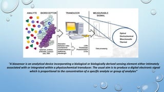 “A biosensor is an analytical device incorporating a biological or biologically derived sensing element either intimately
associated with or integrated within a physicochemical transducer. The usual aim is to produce a digital electronic signal
which is proportional to the concentration of a specific analyte or group of analytes”
 