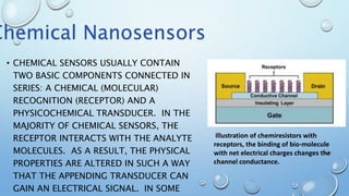 • CHEMICAL SENSORS USUALLY CONTAIN
TWO BASIC COMPONENTS CONNECTED IN
SERIES: A CHEMICAL (MOLECULAR)
RECOGNITION (RECEPTOR) AND A
PHYSICOCHEMICAL TRANSDUCER. IN THE
MAJORITY OF CHEMICAL SENSORS, THE
RECEPTOR INTERACTS WITH THE ANALYTE
MOLECULES. AS A RESULT, THE PHYSICAL
PROPERTIES ARE ALTERED IN SUCH A WAY
THAT THE APPENDING TRANSDUCER CAN
GAIN AN ELECTRICAL SIGNAL. IN SOME
Illustration of chemiresistors with
receptors, the binding of bio-molecule
with net electrical charges changes the
channel conductance.
Chemical Nanosensors
 