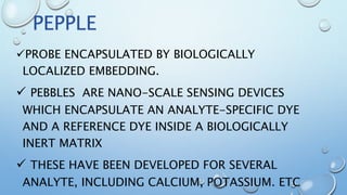 PROBE ENCAPSULATED BY BIOLOGICALLY
LOCALIZED EMBEDDING.
 PEBBLES ARE NANO-SCALE SENSING DEVICES
WHICH ENCAPSULATE AN ANALYTE-SPECIFIC DYE
AND A REFERENCE DYE INSIDE A BIOLOGICALLY
INERT MATRIX
 THESE HAVE BEEN DEVELOPED FOR SEVERAL
ANALYTE, INCLUDING CALCIUM, POTASSIUM. ETC
PEPPLE
 