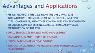 • PEBBLE PROTECTS THE CELL FROM THE DYE , PROTECTS
INDICATOR DYES FROM CELLULAR INTERFERENCE , MULTIPLE
DYES, IONOPHORES, AND OTHER COMPONENTS CAN BE COMBINED
TO CREATE COMPLEX SENSING SCHEMES , MINIMAL PHYSICAL
PERTURBATION OF THE CELL
• SMALL SENSOR SIZE ENABLES RAPID MEASUREMENT
• DIAGNOSIS AND MONITORING OF DISEASES.
• STUDY EARLY-EMBRYO DEVELOPMENT
• USEFUL FOR QUANTITATIVE MEASUREMENTS IN INTRACELLULAR
ENVIRONMENT.
Advantages and Applications
 