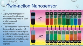  A polymer Nanosensor
developed by Chinese
scientists responds to both
metal ions and
temperature.
Twin-action Nanosensor
 The copolymer solution can
be used with a variety of
metal ions which each give
a different colour and allows
to create a nanoarray which
is capable of simultaneously
conveying nine colour
signals.
 