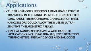 THE NANOSENSORS UNDERGO A REMARKABLE COLOUR
TRANSITION IN THE RANGE 35-61°C. THE UNEXPECTED
LONG RANGE THERMOCHROMIC CHARACTER OF THESE
NANOSENSORS COULD ALLOW THEIR USE IN ULTRA-
SENSITIVE THERMOMETRIC ARRAYS.
 OPTICAL NANOSENSORS HAVE A WIDE RANGE OF
APPLICATIONS INCLUDING DNA SEQUENCE DETECTION,
THERMOMETERS, DISPLAY DEVICES AND BAR CODES
Applications
 