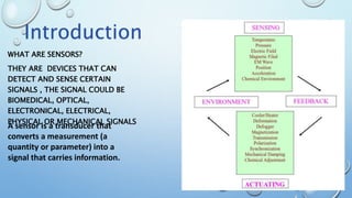 WHAT ARE SENSORS?
THEY ARE DEVICES THAT CAN
DETECT AND SENSE CERTAIN
SIGNALS , THE SIGNAL COULD BE
BIOMEDICAL, OPTICAL,
ELECTRONICAL, ELECTRICAL,
PHYSICAL OR MECHANICAL SIGNALS
A sensor is a transducer that
converts a measurement (a
quantity or parameter) into a
signal that carries information.
Introduction
 