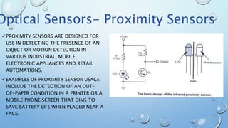 PROXIMITY SENSORS ARE DESIGNED FOR
USE IN DETECTING THE PRESENCE OF AN
OBJECT OR MOTION DETECTION IN
VARIOUS INDUSTRIAL, MOBILE,
ELECTRONIC APPLIANCES AND RETAIL
AUTOMATIONS.
EXAMPLES OF PROXIMITY SENSOR USAGE
INCLUDE THE DETECTION OF AN OUT-
OF-PAPER CONDITION IN A PRINTER OR A
MOBILE PHONE SCREEN THAT DIMS TO
SAVE BATTERY LIFE WHEN PLACED NEAR A
FACE.
Optical Sensors- Proximity Sensors
 