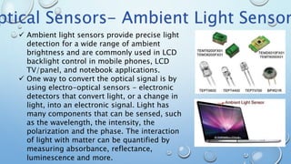  Ambient light sensors provide precise light
detection for a wide range of ambient
brightness and are commonly used in LCD
backlight control in mobile phones, LCD
TV/panel, and notebook applications.
 One way to convert the optical signal is by
using electro-optical sensors - electronic
detectors that convert light, or a change in
light, into an electronic signal. Light has
many components that can be sensed, such
as the wavelength, the intensity, the
polarization and the phase. The interaction
of light with matter can be quantified by
measuring absorbance, reflectance,
luminescence and more.
ptical Sensors- Ambient Light Sensor
 